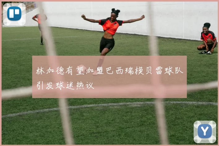 林加德有望加盟巴西瑞模贝雷球队引发球迷热议