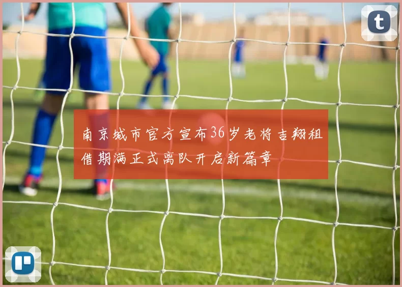 南京城市官方宣布36岁老将吉翔租借期满正式离队开启新篇章