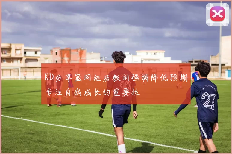 KD分享篮网经历教训强调降低预期专注自我成长的重要性