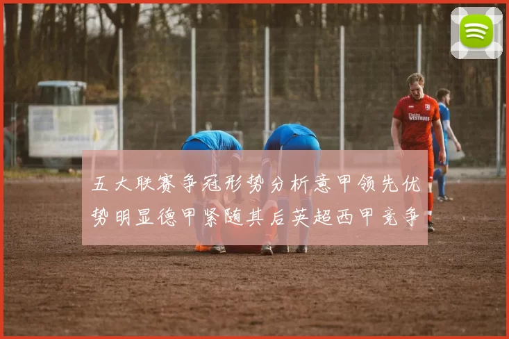 五大联赛争冠形势分析意甲领先优势明显德甲紧随其后英超西甲竞争激烈