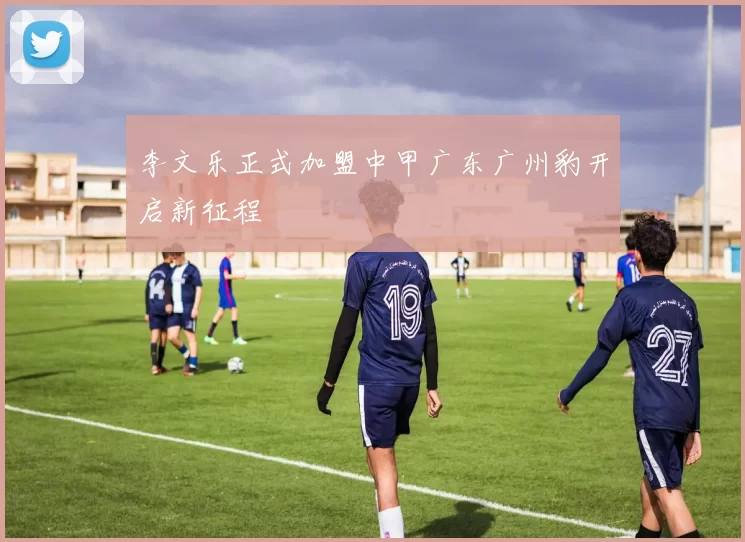 李文乐正式加盟中甲广东广州豹开启新征程