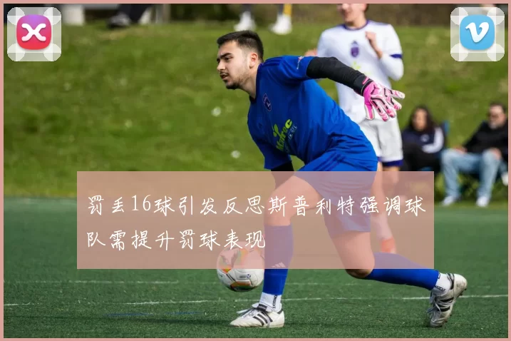 罚丢16球引发反思斯普利特强调球队需提升罚球表现