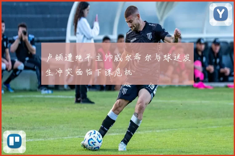卢顿遭绝平主帅威尔希尔与球迷发生冲突面临下课危机