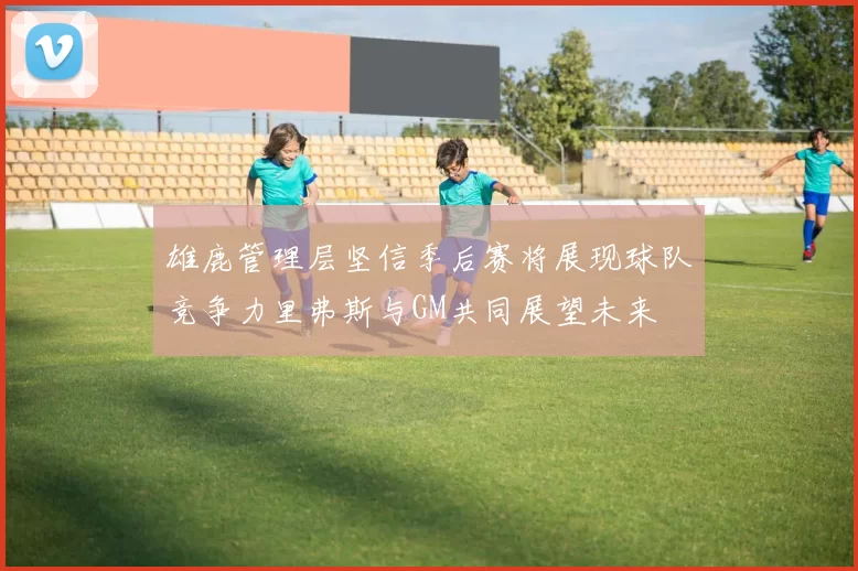 雄鹿管理层坚信季后赛将展现球队竞争力里弗斯与GM共同展望未来
