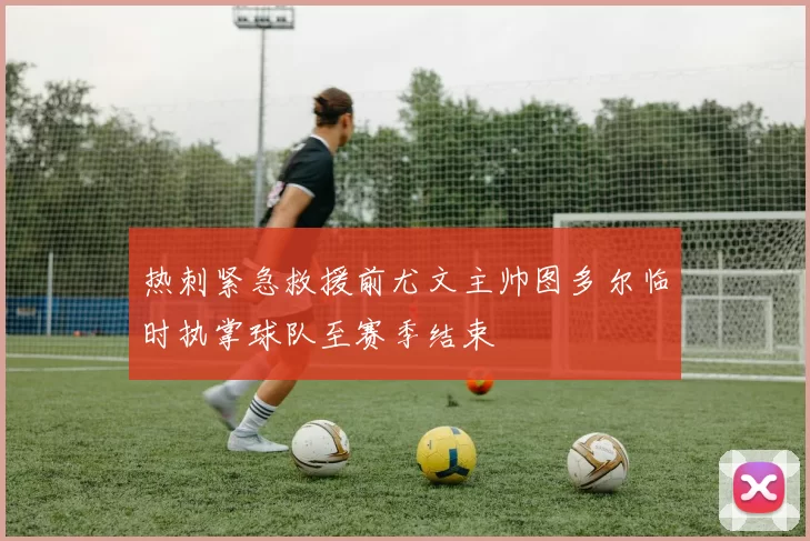 热刺紧急救援前尤文主帅图多尔临时执掌球队至赛季结束