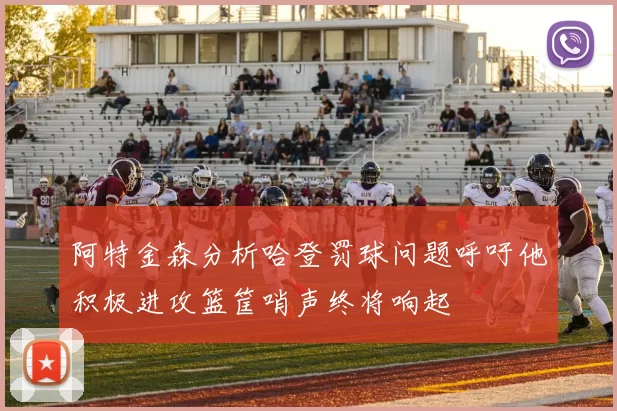 阿特金森分析哈登罚球问题呼吁他积极进攻篮筐哨声终将响起